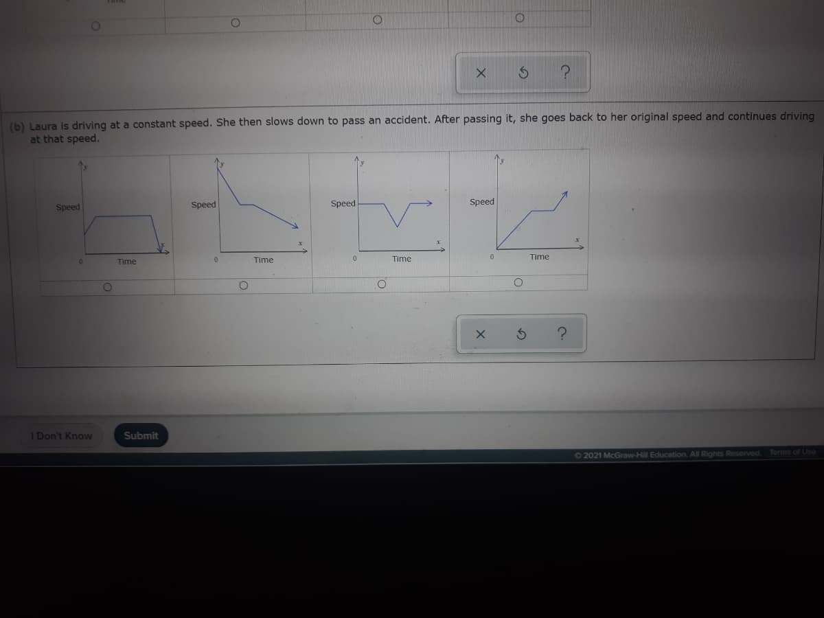(b) Laura is driving at a constant speed. She then slows down to pass an accident. After passing it, she goes back to her original speed and continues driving
at that speed.
Speed
Speed
Speed
Speed
Time
Time
Time
Time
I Don't Know
Submit
Terms of Use
62021 McGraw-Hill Education, All Rights Reserved.
