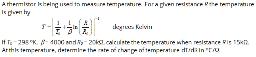 A thermistor is being used to measure temperature. For a given resistance R the temperature
is given by
T =
R
1
In
degrees Kelvin
If To = 298 °K, B= 4000 and Ro = 20k2, calculate the temperature when resistance R is 15k2.
At this temperature, determine the rate of change of temperature dT/dR in °C/2.
