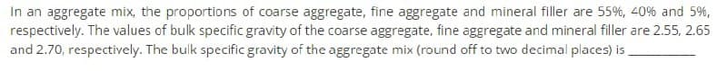 In an aggregate mix, the proportions of coarse aggregate, fine aggregate and mineral filler are 55%, 40% and 5%,
respectively. The values of bulk specific gravity of the coarse aggregate, fine aggregate and mineral filler are 2.55, 2.65
and 2.70, respectively. The bulk specific gravity of the aggregate mix (round off to two decimal places) is,
