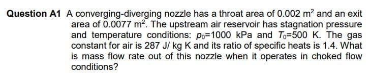 Question A1 A converging-diverging nozzle has a throat area of 0.002 m? and an exit
area of 0.0077 m?. The upstream air reservoir has stagnation pressure
and temperature conditions: po=1000 kPa and To=500 K. The gas
constant for air is 287 J/ kg K and its ratio of specific heats is 1.4. What
is mass flow rate out of this nozzle when it operates in choked flow
conditions?
