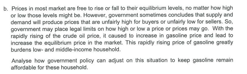 b. Prices in most market are free to rise or fall to their equilibrium levels, no matter how high
or low those levels might be. However, government sometimes concludes that supply and
demand will produce prices that are unfairly high for buyers or unfairly low for sellers. So,
government may place legal limits on how high or low a price or prices may go. With the
rapidly rising of the crude oil price, it caused to increase in gasoline price and lead to
increase the equilibrium price in the market. This rapidly rising price of gasoline greatly
burdens low- and middle-income household.
Analyse how government policy can adjust on this situation to keep gasoline remain
affordable for these household.
