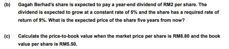 (b)
Gagah Berhad's share is expected to pay a year-end dividend of RM2 per share. The
dividend is expected to grow at a constant rate of 5% and the share has a required rate of
return of 9%. What is the expected price of the share five years from now?
(c)
Calculate the price-to-book value when the market price per share is RM8.80 and the book
value per share is RM5.50.
