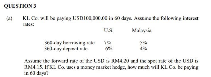 QUESTION 3
(a)
KL Co. will be paying USD100,000.00 in 60 days. Assume the following interest
rates:
U.S.
Malaysia
360-day borrowing rate
360-day deposit rate
7%
6%
5%
4%
Assume the forward rate of the USD is RM4.20 and the spot rate of the USD is
RM4.15. If KL Co. uses a money market hedge, how much will KL Co. be paying
in 60 days?
