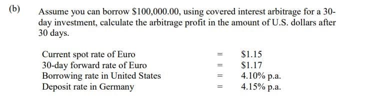 (b)
Assume you can borrow $100,000.00, using covered interest arbitrage for a 30-
day investment, calculate the arbitrage profit in the amount of U.S. dollars after
30 days.
Current spot rate of Euro
30-day forward rate of Euro
Borrowing rate in United States
Deposit rate in Germany
$1.15
$1.17
4.10% p.a.
4.15% p.a.
I| || ||||
