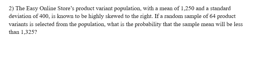 2) The Easy Online Store's product variant population, with a mean of 1,250 and a standard
deviation of 400, is known to be highly skewed to the right. If a random sample of 64 product
variants is selected from the population, what is the probability that the sample mean will be less
than 1,325?