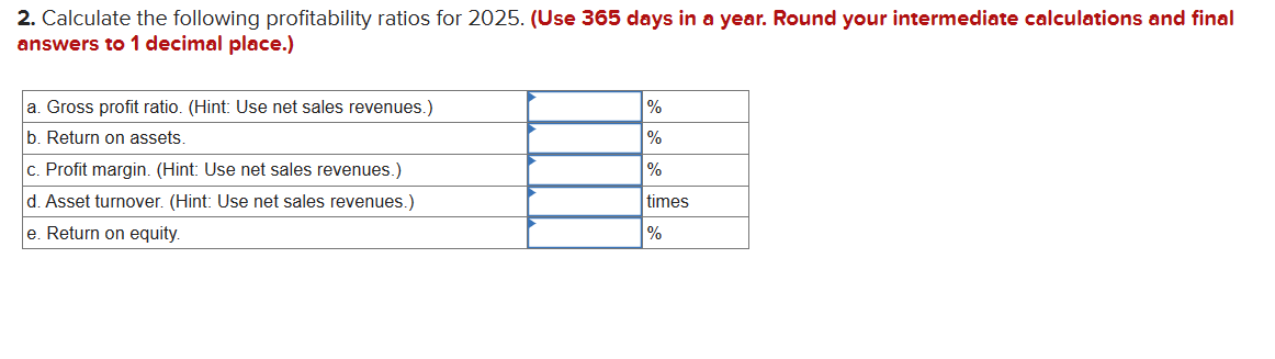 2. Calculate the following profitability ratios for 2025. (Use 365 days in a year. Round your intermediate calculations and final
answers to 1 decimal place.)
a. Gross profit ratio. (Hint: Use net sales revenues.)
b. Return on assets.
c. Profit margin. (Hint: Use net sales revenues.)
d. Asset turnover. (Hint: Use net sales revenues.)
e. Return on equity.
%
%
%
times
%