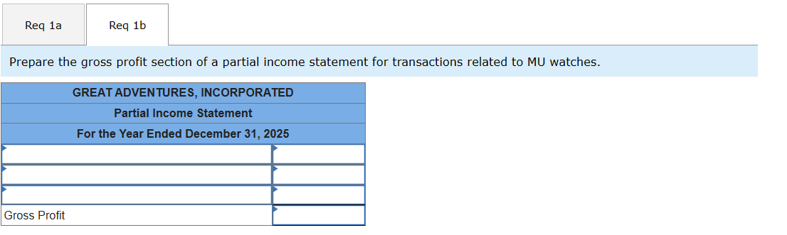 Req 1a
Req 1b
Prepare the gross profit section of a partial income statement for transactions related to MU watches.
GREAT ADVENTURES, INCORPORATED
Partial Income Statement
For the Year Ended December 31, 2025
Gross Profit