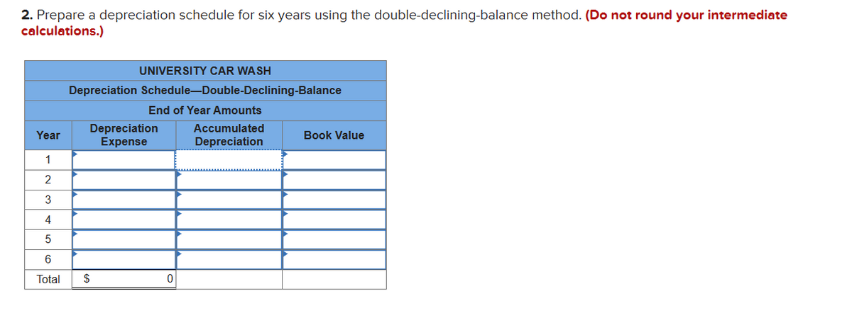 2. Prepare a depreciation schedule for six years using the double-declining-balance method. (Do not round your intermediate
calculations.)
UNIVERSITY CAR WASH
Depreciation Schedule-Double-Declining-Balance
End of Year Amounts
Depreciation
Year
Expense
1
2
3
4
5
6
Total
$
0
Accumulated
Depreciation
Book Value