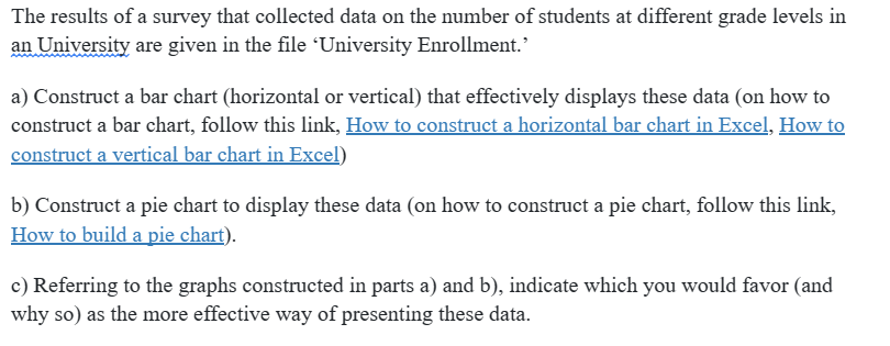 The results of a survey that collected data on the number of students at different grade levels in
an University are given in the file 'University Enrollment.'
a) Construct a bar chart (horizontal or vertical) that effectively displays these data (on how to
construct a bar chart, follow this link, How to construct a horizontal bar chart in Excel, How to
construct a vertical bar chart in Excel)
b) Construct a pie chart to display these data (on how to construct a pie chart, follow this link,
How to build a pie chart).
c) Referring to the graphs constructed in parts a) and b), indicate which you would favor (and
why so) as the more effective way of presenting these data.