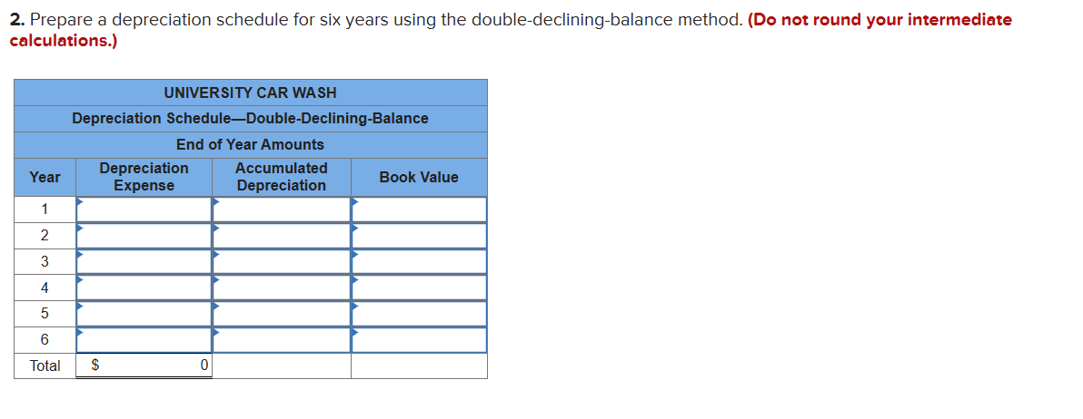 2. Prepare a depreciation schedule for six years using the double-declining-balance method. (Do not round your intermediate
calculations.)
UNIVERSITY CAR WASH
Depreciation Schedule-Double-Declining-Balance
End of Year Amounts
Depreciation
Year
Expense
1
2
3
4
5
6
Total
$
0
Accumulated
Depreciation
Book Value