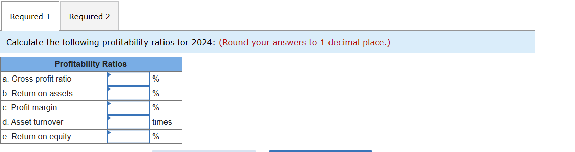 Required 1
Required 2
Calculate the following profitability ratios for 2024: (Round your answers to 1 decimal place.)
Profitability Ratios
a. Gross profit ratio
%
b. Return on assets
%
%
c. Profit margin
d. Asset turnover
e. Return on equity
times
%