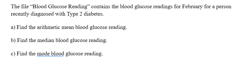 The file "Blood Glucose Reading" contains the blood glucose readings for February for a person
recently diagnosed with Type 2 diabetes.
a) Find the arithmetic mean blood glucose reading.
b) Find the median blood glucose reading.
c) Find the mode blood glucose reading.