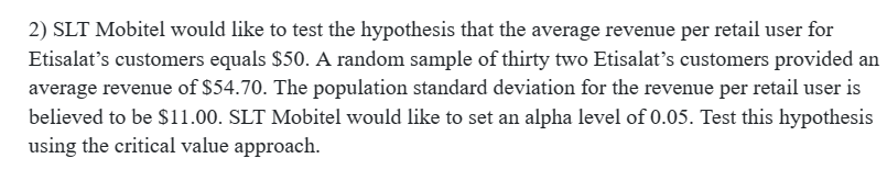 2) SLT Mobitel would like to test the hypothesis that the average revenue per retail user for
Etisalat's customers equals $50. A random sample of thirty two Etisalat's customers provided an
average revenue of $54.70. The population standard deviation for the revenue per retail user is
believed to be $11.00. SLT Mobitel would like to set an alpha level of 0.05. Test this hypothesis
using the critical value approach.