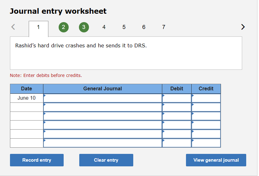 Journal entry worksheet
<
1
Date
June 10
2
3
Rashid's hard drive crashes and he sends it to DRS.
Note: Enter debits before credits.
Record entry
4 5 6 7
General Journal
Clear entry
Debit
Credit
View general journal
>