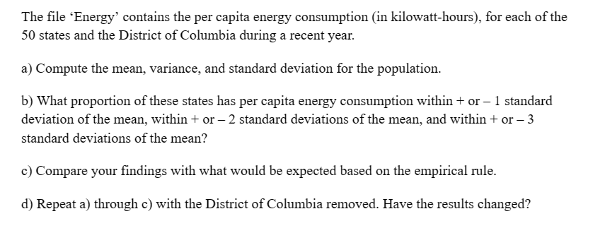 The file 'Energy' contains the per capita energy consumption (in kilowatt-hours), for each of the
50 states and the District of Columbia during a recent year.
a) Compute the mean, variance, and standard deviation for the population.
b) What proportion of these states has per capita energy consumption within + or - 1 standard
deviation of the mean, within + or - 2 standard deviations of the mean, and within + or - 3
standard deviations of the mean?
c) Compare your findings with what would be expected based on the empirical rule.
d) Repeat a) through c) with the District of Columbia removed. Have the results changed?