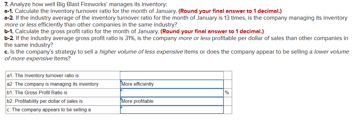 7. Analyze how well Big Blast Fireworks' manages its inventory:
a-1. Calculate the inventory turnover ratio for the month of January. (Round your final answer to 1 decimal.)
a-2. If the industry average of the inventory turnover ratio for the month of January is 13 times, is the company managing its inventory
more or less efficiently than other companies in the same industry?
b-1. Calculate the gross profit ratio for the month of January. (Round your final answer to 1 decimal.)
b-2. If the industry average gross profit ratio is 31%, is the company more or less profitable per dollar of sales than other companies in
the same industry?
c. Is the company's strategy to sell a higher volume of less expensive items or does the company appear to be selling a lower volume
of more expensive items?
a1. The Inventory turnover ratio is
a2. The company is managing its inventory
b1. The Gross Profit Ratio is
More efficiently
%
More profitable
c. The company appears to be selling a
b2. Profitability per dollar of sales is