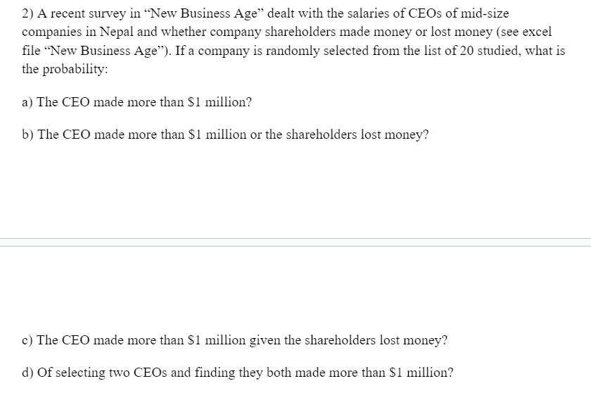 2) A recent survey in "New Business Age" dealt with the salaries of CEOs of mid-size
companies in Nepal and whether company shareholders made money or lost money (see excel
file "New Business Age"). If a company is randomly selected from the list of 20 studied, what is
the probability:
a) The CEO made more than $1 million?
b) The CEO made more than $1 million or the shareholders lost money?
c) The CEO made more than $1 million given the shareholders lost money?
d) of selecting two CEOs and finding they both made more than $1 million?