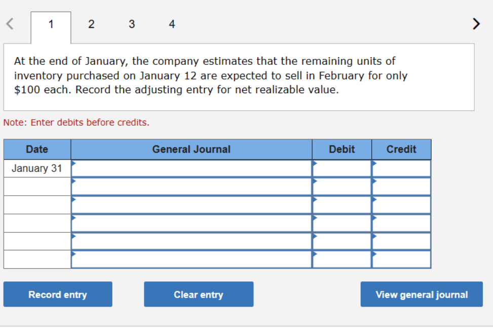 1
2
3
4
At the end of January, the company estimates that the remaining units of
inventory purchased on January 12 are expected to sell in February for only
$100 each. Record the adjusting entry for net realizable value.
Note: Enter debits before credits.
Date
January 31
General Journal
Debit
Credit
View general journal
Record entry
Clear entry