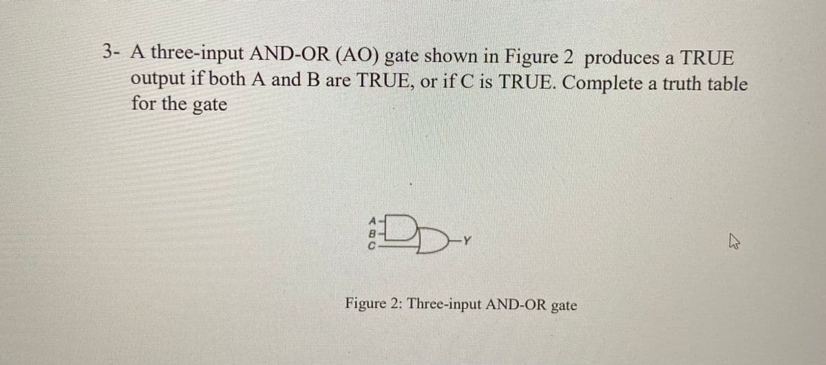 3- A three-input AND-OR (AO) gate shown in Figure 2 produces a TRUE
output if both A and B are TRUE, or if C is TRUE. Complete a truth table
for the gate
Y
Figure 2: Three-input AND-OR gate
K