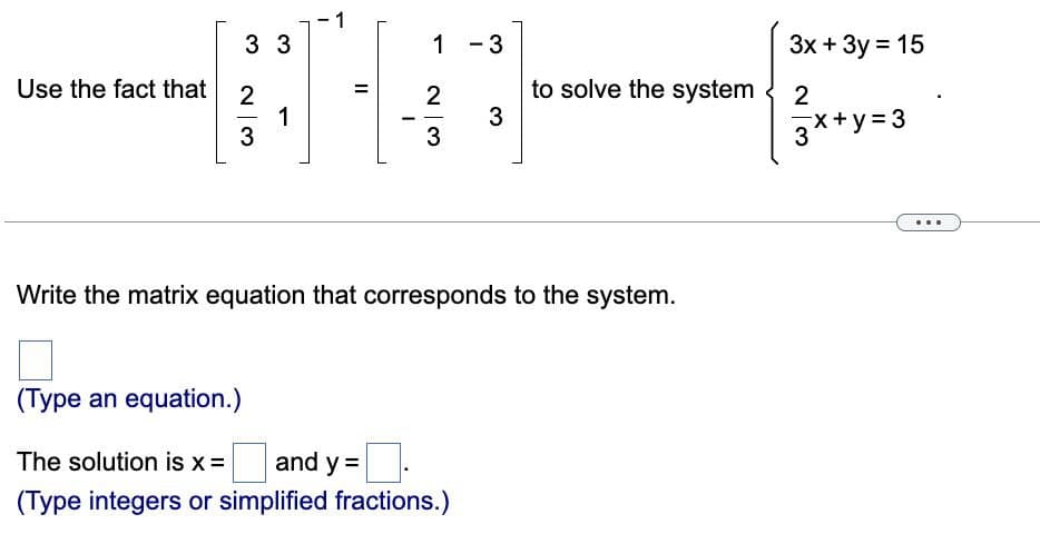 1
33
1-3
Use the fact that 2
H
1
3
3
Write the matrix equation that corresponds to the system.
(Type an equation.)
The solution is x = and y =
(Type integers or simplified fractions.)
II
23
——
to solve the system
3x + 3y = 15
2
3x+y=3