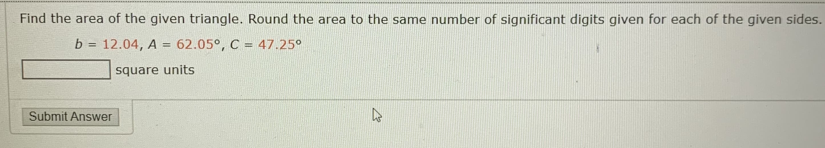 Find the area of the given triangle. Round the area to the same number of significant digits given for each of the given sides.
b = 12.04, A = 62.05°, C = 47.25°
%3D
square units
