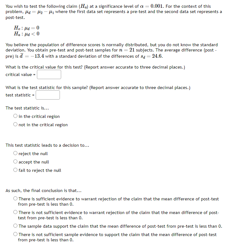 You wish to test the following claim (Ha) at a significance level of a = 0.001. For the context of this
problem, d = μ₂-₁ where the first data set represents a pre-test and the second data set represents a
post-test.
Ho : μa = 0
Ha : μα < 0
You believe the population of difference scores is normally distributed, but you do not know the standard
deviation. You obtain pre-test and post-test samples for n = 21 subjects. The average difference (post-
pre) is d = -13.4 with a standard deviation of the differences of sd = 24.6.
What is the critical value for this test? (Report answer accurate to three decimal places.)
critical value =
What is the test statistic for this sample? (Report answer accurate to three decimal places.)
test statistic =
The test statistic is...
O in the critical region
not in the critical region
This test statistic leads to a decision to...
O reject the null
accept the null
fail to reject the null
As such, the final conclusion is that...
There is sufficient evidence to warrant rejection of the claim that the mean difference of post-test
from pre-test is less than 0.
There is not sufficient evidence to warrant rejection of the claim that the mean difference of post-
test from pre-test is less than 0.
The sample data support the claim that the mean difference of post-test from pre-test is less than 0.
There is not sufficient sample evidence to support the claim that the mean difference of post-test
from pre-test is less than 0.