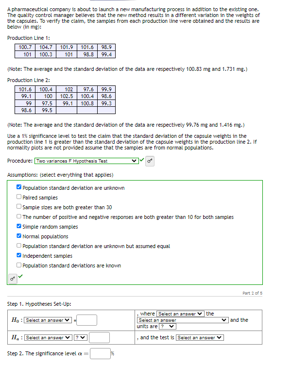 A pharmaceutical company is about to launch a new manufacturing process in addition to the existing one.
The quality control manager believes that the new method results in a different variation in the weights of
the capsules. To verify the claim, the samples from each production line were obtained and the results are
below (in mg):
Production Line 1:
100.7 104.7
101 100.3
101.9 101.6
101 98.8
99
98.6
(Note: The average and the standard deviation of the data are respectively 100.83 mg and 1.731 mg.)
Production Line 2:
101.6 100.4
99.1
100
97.5
99.5
102 97.6 99.9
102.5 100.4 98.6
99.1 100.8 99.3
(Note: The average and the standard deviation of the data are respectively 99.76 mg and 1.416 mg.)
Use a 1% significance level to test the claim that the standard deviation of the capsule weights in the
production line 1 is greater than the standard deviation of the capsule weights in the production line 2. If
normality plots are not provided assume that the samples are from normal populations.
Procedure: Two variances F Hypothesis Test
Assumptions: (select everything that applies)
Population standard deviation are unknown
Paired samples
Sample sizes are both greater than 30
The number of positive and negative responses are both greater than 10 for both samples
✔Simple random samples
✔Normal populations
98.9
99.4
Population standard deviation are unknown but assumed equal
Independent samples
Population standard deviations are known
Step 1. Hypotheses Set-Up:
Ho: Select an answer
H: Select an answer
? V
Step 2. The significance level ax =
%
the
, where Select an answer
Select an answer
units are ? V
and the test is Select an answer ✓
Part 2 of 5
✓ and the