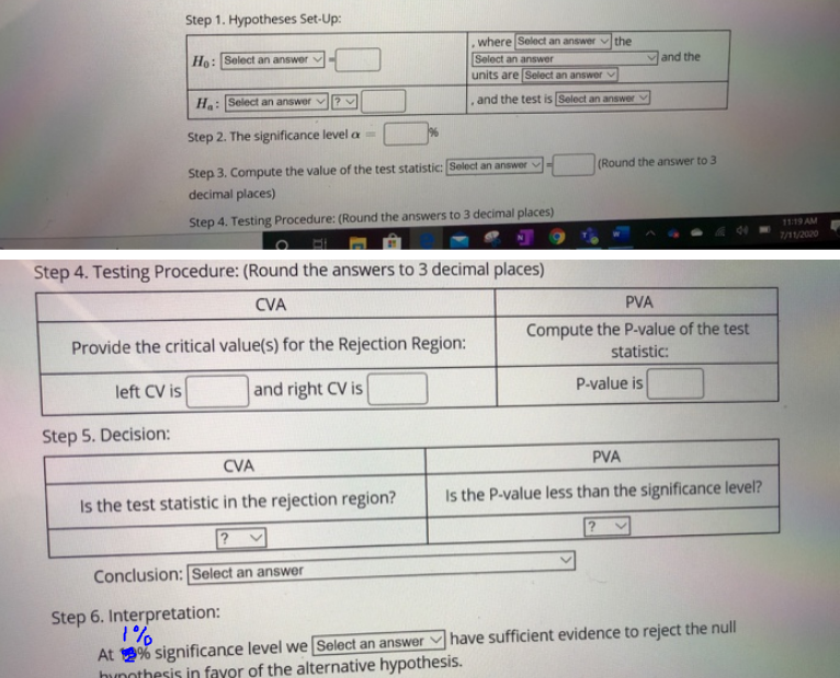 Step 1. Hypotheses Set-Up:
Ho: Select an answer
Ha: Select an answer
Step 2. The significance level =
Provide the critical value(s) for the Rejection Region:
left CV is
and right CV is
Step 5. Decision:
where Select an answer the
Select an answer
units are Select an answer
Step 3. Compute the value of the test statistic: Select an answer
decimal places)
Step 4. Testing Procedure: (Round the answers to 3 decimal places)
CVA
Is the test statistic in the rejection region?
?
Conclusion: Select an answer
.
and the test is Select an answer
Step 4. Testing Procedure: (Round the answers to 3 decimal places)
CVA
Step 6. Interpretation:
1%
At % significance level we [Select an answer
hypothesis in favor of the alternative hypothesis.
E
and the
(Round the answer to 3
PVA
Compute the P-value of the test
statistic:
P-value is
PVA
Is the P-value less than the significance level?
have sufficient evidence to reject the null
11:19 AM
7/11/2020