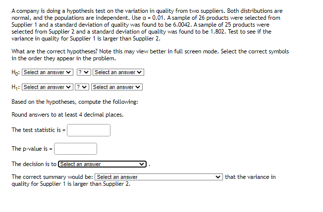 A company is doing a hypothesis test on the variation in quality from two suppliers. Both distributions are
normal, and the populations are independent. Use a = 0.01. A sample of 26 products were selected from
Supplier 1 and a standard deviation of quality was found to be 6.0042. A sample of 25 products were
selected from Supplier 2 and a standard deviation of quality was found to be 1.802. Test to see if the
variance in quality for Supplier 1 is larger than Supplier 2.
What are the correct hypotheses? Note this may view better in full screen mode. Select the correct symbols
in the order they appear in the problem.
Ho: Select an answer ✓ ?
Select an answer
H₁: Select an answer ? ✓
Select an answer
Based on the hypotheses, compute the following:
Round answers to at least 4 decimal places.
The test statistic is =
The p-value is
The decision is to Select an answer
The correct summary would be: Select an answer
quality for Supplier 1 is larger than Supplier 2.
✓that the variance in