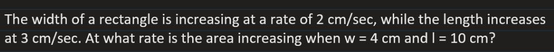 The width of a rectangle is increasing at a rate of 2 cm/sec, while the length increases
at 3 cm/sec. At what rate is the area increasing when w = 4 cm and I = 10 cm?