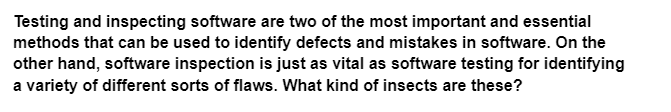 Testing and inspecting software are two of the most important and essential
methods that can be used to identify defects and mistakes in software. On the
other hand, software inspection is just as vital as software testing for identifying
a variety of different sorts of flaws. What kind of insects are these?