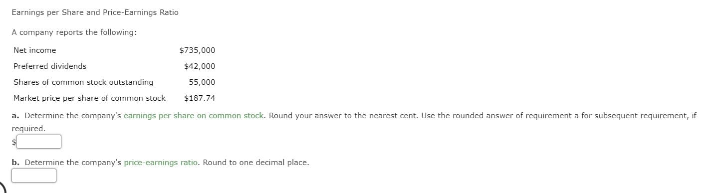 Earnings per Share and Price-Earnings Ratio
A company reports the following:
Net income
$735,000
Preferred dividends
$42,000
Shares of common stock outstanding
55,000
Market price per share of common stock
$187.74
a. Determine the company's earnings per share on common stock. Round your answer to the nearest cent. Use the rounded answer of requirement a for subsequent requirement, if
required.
$
b. Determine the company's price-earnings ratio. Round to one decimal place.
