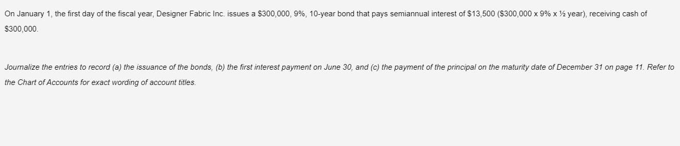 On January 1, the first day of the fiscal year, Designer Fabric Inc. issues a $300,000, 9%, 10-year bond that pays semiannual interest of $13,500 ($300,000 x 9% x ½ year), receiving cash of
$300,000.
Journalize the entries to record (a) the issuance of the bonds, (b) the first interest payment on June 30, and (c) the payment of the principal on the maturity date of December 31 on page 11. Refer to
the Chart of Accounts for exact wording of account titles.
