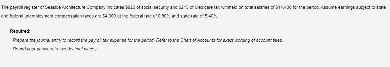 The payroll register of Seaside Architecture Company indicates $820 of social security and $215 of Medicare tax withheld on total salaries of $14,400 for the period. Assume earnings subject to state
and federal unemployment compensation taxes are $4,900 at the federal rate of 0.80% and state rate of 5.40%.
Required:
Prepare the journal entry to record the payroll tax expense for the period. Refer to the Chart of Accounts for exact wording of account titles.
