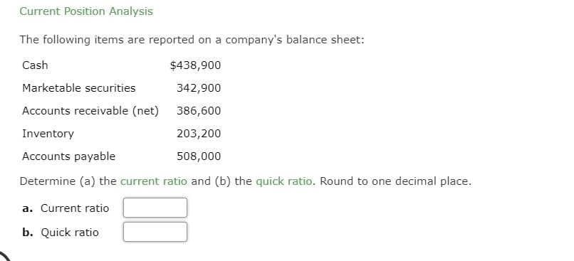 Current Position Analysis
The following items are reported on a company's balance sheet:
Cash
$438,900
Marketable securities
342,900
Accounts receivable (net) 386,600
Inventory
203,200
Accounts payable
508,000
Determine (a) the current ratio and (b) the quick ratio. Round to one decimal place.
a. Current ratio
b. Quick ratio
