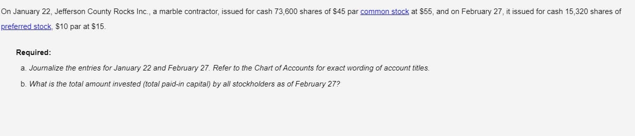 On January 22, Jefferson County Rocks Inc., a marble contractor, issued for cash 73,600 shares of $45 par common stock at $55, and on February 27, it issued for cash 15,320 shares of
preferred stock, $10 par at $15.
Required:
a. Journalize the entries for January 22 and February 27. Refer to the Chart of Accounts for exact wording of account titles.
b. What is the total amount invested (total paid-in capital) by all stockholders as of February 27?
