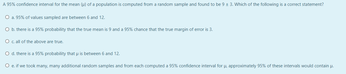 A 95% confidence interval for the mean (u) of a population is computed from a random sample and found to be 9 + 3. Which of the following is a correct statement?
O a. 95% of values sampled are between 6 and 12.
O b. there is a 95% probability that the true mean is 9 and a 95% chance that the true margin of error is 3.
O c. all of the above are true.
O d. there is a 95% probability that u is between 6 and 12.
e. if we took many, many additional random samples and from each computed a 95% confidence interval for u, approximately 95% of these intervals would contain p.
