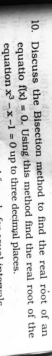 10. Discuss the Bisection method to find the real root of an
equatio f(x) = 0. Using this method find the real root of the
equation x -x-1 = 0 up to three decimal places.
