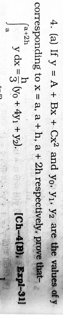 4. (a) If y = A + Bx + Cx² and yo, y, y2 are the values of y.
corresponding to x a, a + h, a + 2h respectively, prove that-
Гa+2h
h
(yo + 4y, + y2).
y dx
%3D
3
[Ch-4(B), Expl-31]
a
