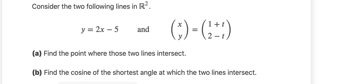 Consider the two following lines in R?.
(;) - (:)
1+
у%3D 2х — 5
and
-
y
(a) Find the point where those two lines intersect.
(b) Find the cosine of the shortest angle at which the two lines intersect.
