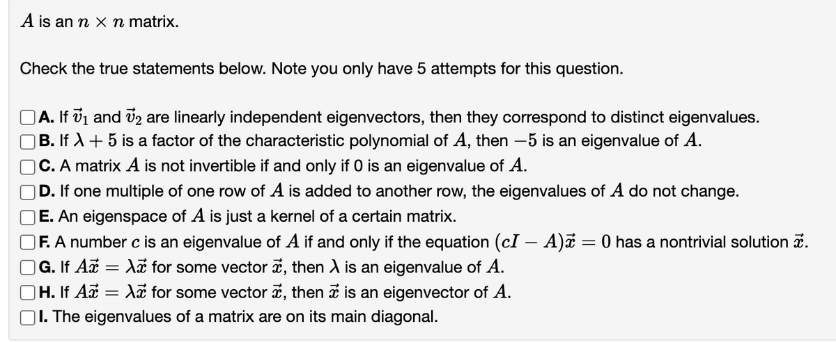 A is an n x n matrix.
Check the true statements below. Note you only have 5 attempts for this question.
A. If vi and v2 are linearly independent eigenvectors, then they correspond to distinct eigenvalues.
|B. If A + 5 is a factor of the characteristic polynomial of A, then –5 is an eigenvalue of A.
C. A matrix A is not invertible if and only if 0 is an eigenvalue of A.
D. If one multiple of one row of A is added to another row, the eigenvalues of A do not change.
E. An eigenspace of A is just a kernel of a certain matrix.
F. A number c is an eigenvalue of A if and only if the equation (cI – A)z = 0 has a nontrivial solution a.
|G. If A = A for some vector i, then A is an eigenvalue of A.
OH. If Ax :
|I. The eigenvalues of a matrix are on its main diagonal.
Az for some vector i, then i is an eigenvector of A.
