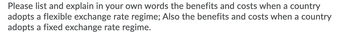 Please list and explain in your own words the benefits and costs when a country
adopts a flexible exchange rate regime; Also the benefits and costs when a country
adopts a fixed exchange rate regime.
