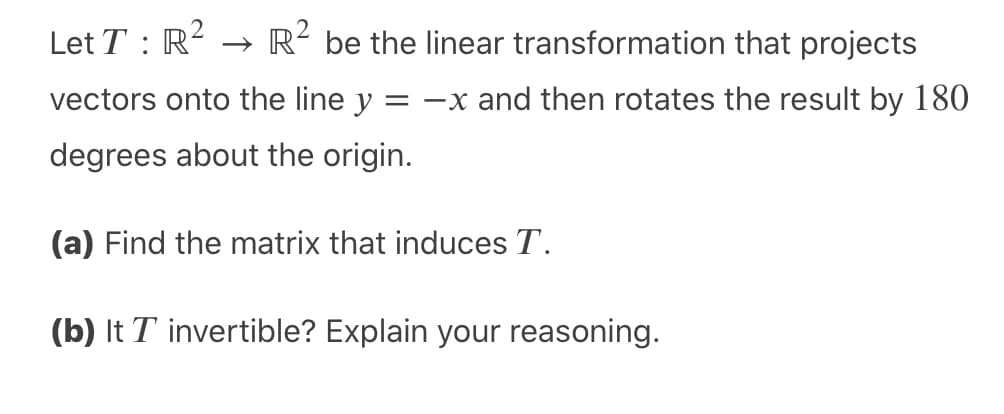 Let T : R? → R² be the linear transformation that projects
vectors onto the line y = -x and then rotates the result by 180
degrees about the origin.
(a) Find the matrix that induces T.
(b) It T invertible? Explain your reasoning.
