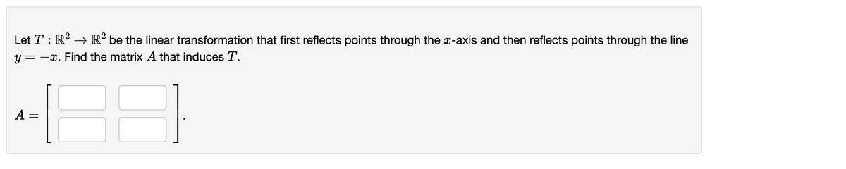 Let T : R? → R² be the linear transformation that first reflects points through the x-axis and then reflects points through the line
y = -x. Find the matrix A that induces T.
A :
