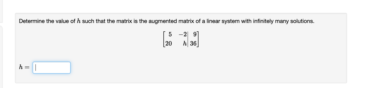 Determine the value of h such that the matrix is the augmented matrix of a linear system with infinitely many solutions.
-2| 9]
[20
h 36
h = ||

