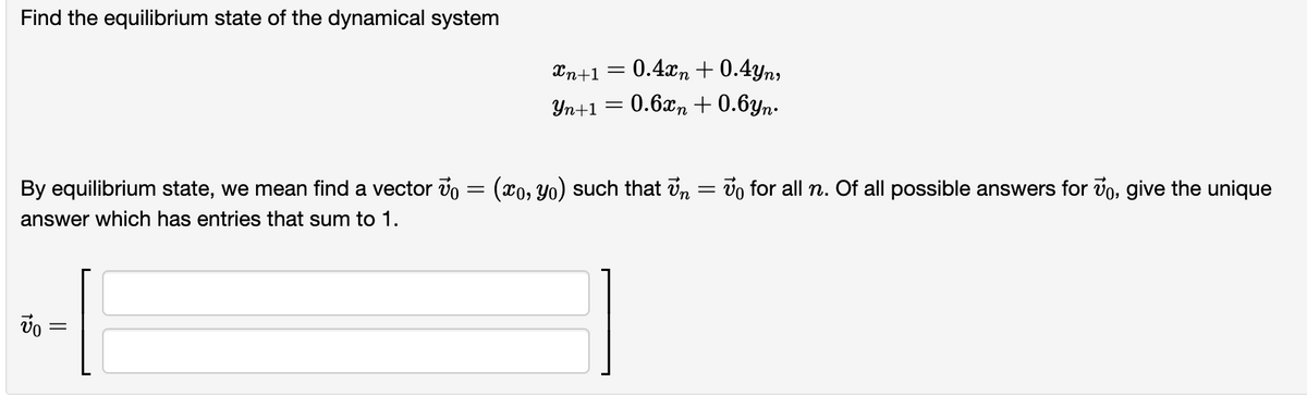 Find the equilibrium state of the dynamical system
Xn+1
0.4xn + 0.4yn,
Yn+1
0.6xn + 0.6yn.
By equilibrium state, we mean find a vector v = (x0, Yo) such that in = vo for all n. Of all possible answers for vo, give the unique
answer which has entries that sum to 1.
||
