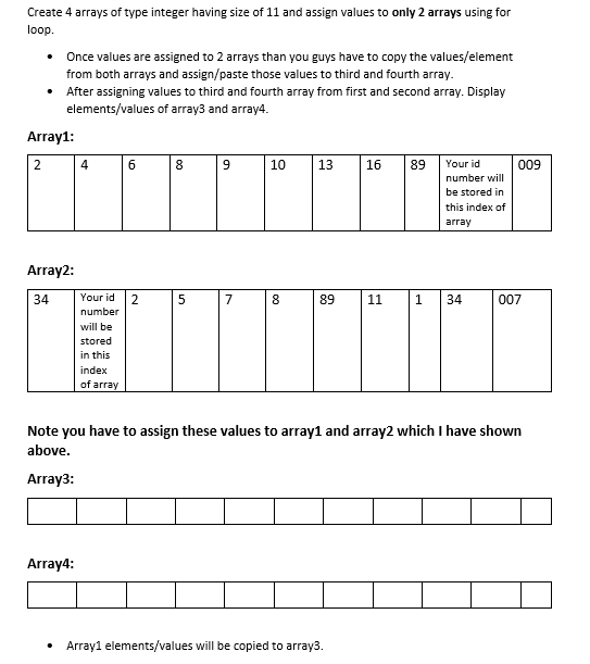 Create 4 arrays of type integer having size of 11 and assign values to only 2 arrays using for
loop.
• Once values are assigned to 2 arrays than you guys have to copy the values/element
from both arrays and assign/paste those values to third and fourth array.
• After assigning values to third and fourth array from first and second array. Display
elements/values of array3 and array4.
Array1:
10
13
16
89
Your id
009
number will
be stored in
this index of
array
Array2:
34
Your id
7
89
11
1
34
007
number
will be
stored
in this
index
of array
Note you have to assign these values to array1 and array2 which I have shown
above.
Array3:
Array4:
Array1 elements/values will be copied to array3.
00
00
