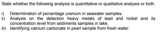 State whether the following analysis is quantitative or qualitative analysis or both.
i) Determination of percentage uranium in seawater samples.
ii) Analysis on the detection heavy metals of lead and nickel and its
concentration level from sediments samples in lake.
iii) Identifying calcium carbonate in pearl sample from fresh water.