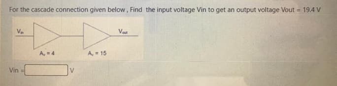 For the cascade connection given below, Find the input voltage Vin to get an output voltage Vout = 19.4 V
Vn
Vout
A, = 4
A, = 15
Vin
V
