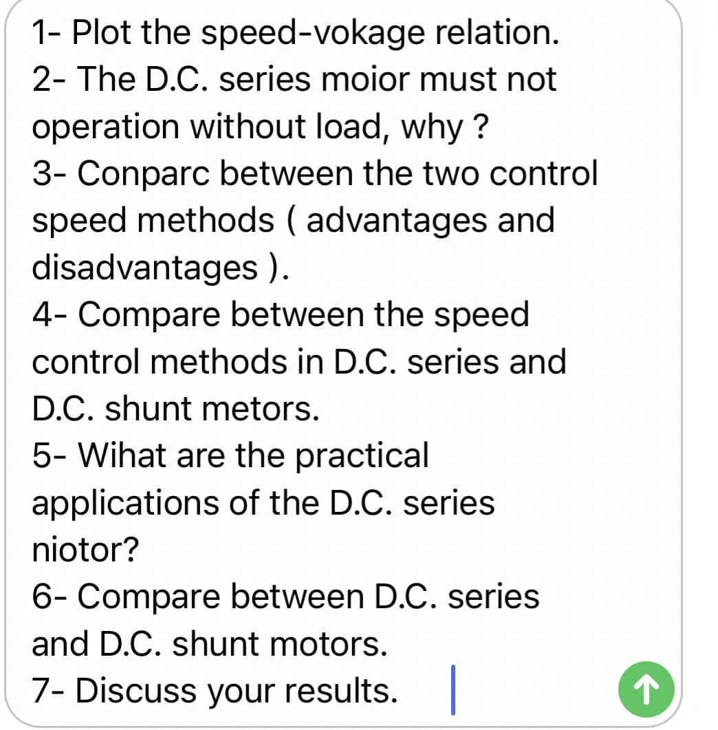 1- Plot the speed-vokage relation.
2- The D.C. series moior must not
operation without load, why ?
3- Conparc between the two control
speed methods ( advantages and
disadvantages ).
4- Compare between the speed
control methods in D.C. series and
D.C. shunt metors.
5- Wihat are the practical
applications of the D.C. series
niotor?
6- Compare between D.C. series
and D.C. shunt motors.
7- Discuss your results.
